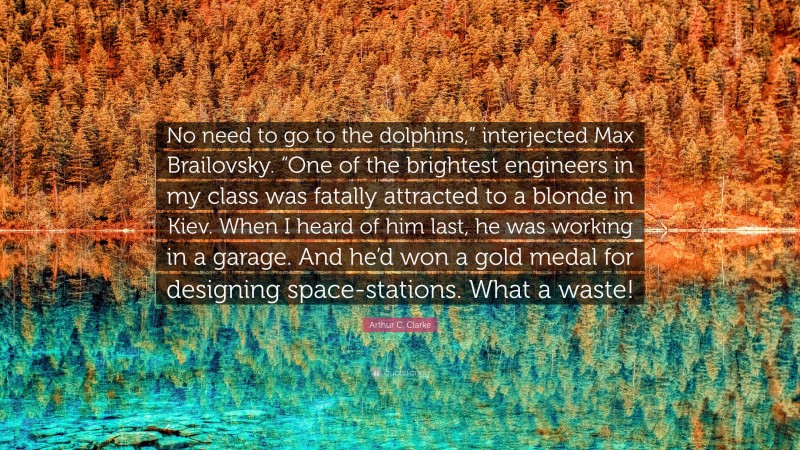 Arthur C. Clarke Quote: “No need to go to the dolphins,” interjected Max Brailovsky. “One of the brightest engineers in my class was fatally attracted to a blonde in Kiev. When I heard of him last, he was working in a garage. And he’d won a gold medal for designing space-stations. What a waste!”