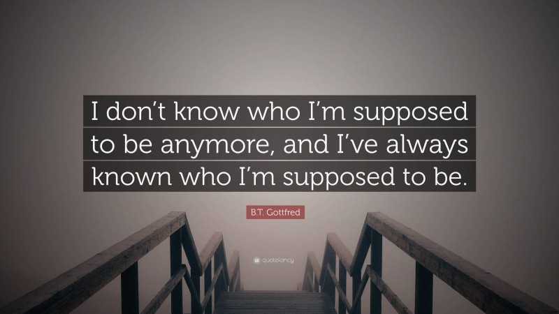 B.T. Gottfred Quote: “I don’t know who I’m supposed to be anymore, and I’ve always known who I’m supposed to be.”
