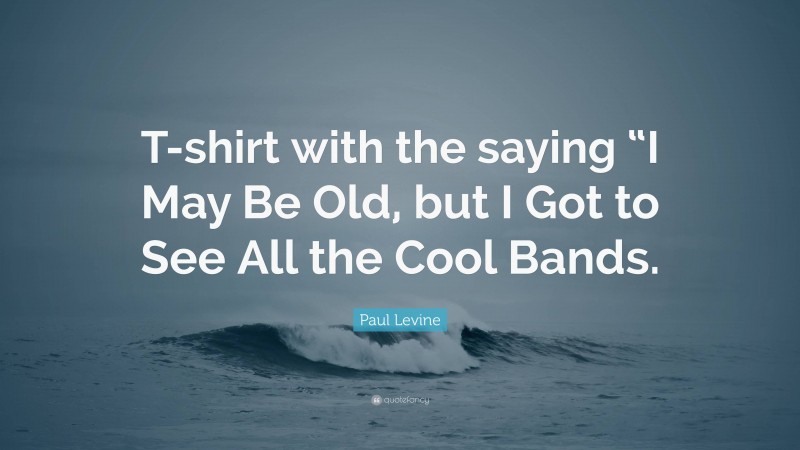 Paul Levine Quote: “T-shirt with the saying “I May Be Old, but I Got to See All the Cool Bands.”