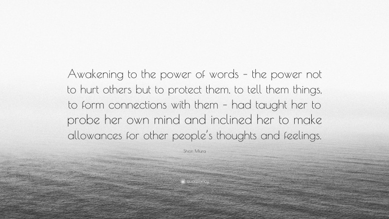 Shion Miura Quote: “Awakening to the power of words – the power not to hurt others but to protect them, to tell them things, to form connections with them – had taught her to probe her own mind and inclined her to make allowances for other people’s thoughts and feelings.”