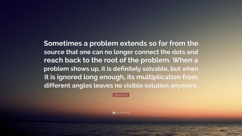 Priya Kumar Quote: “Sometimes a problem extends so far from the source that one can no longer connect the dots and reach back to the root of the problem. When a problem shows up, it is definitely solvable, but when it is ignored long enough, its multiplication from different angles leaves no visible solution anymore.”