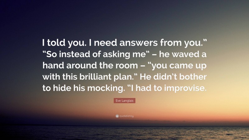 Eve Langlais Quote: “I told you. I need answers from you.” “So instead of asking me” – he waved a hand around the room – “you came up with this brilliant plan.” He didn’t bother to hide his mocking. “I had to improvise.”