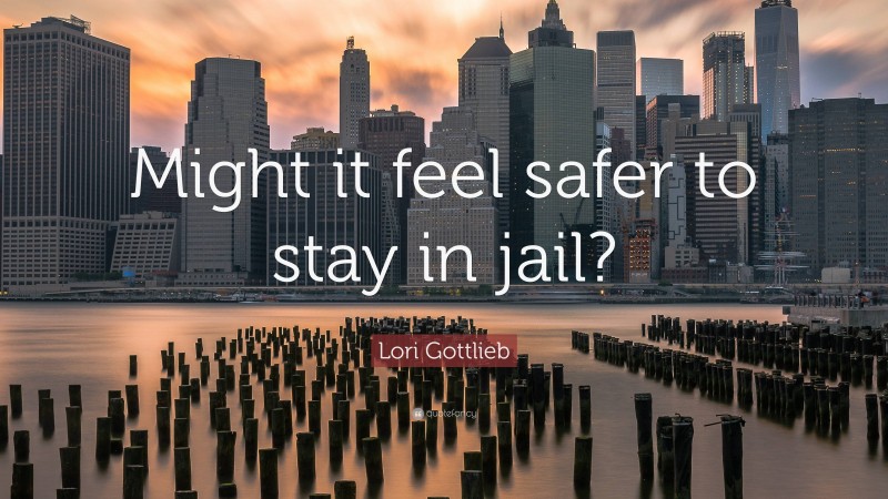 Lori Gottlieb Quote: “Might it feel safer to stay in jail?”