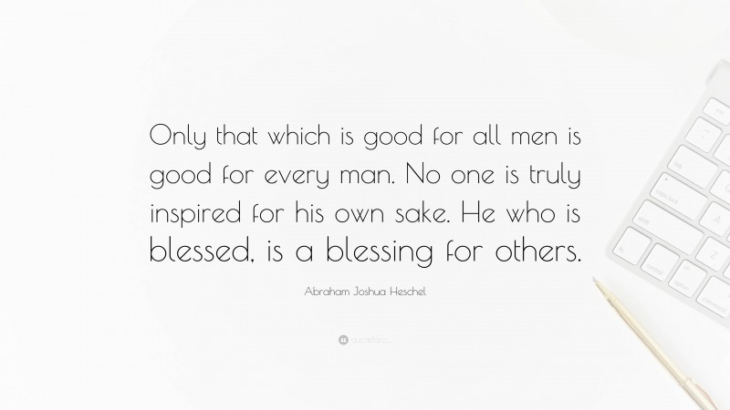 Abraham Joshua Heschel Quote: “Only that which is good for all men is good for every man. No one is truly inspired for his own sake. He who is blessed, is a blessing for others.”