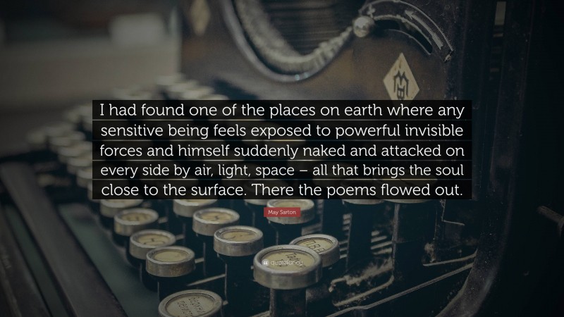 May Sarton Quote: “I had found one of the places on earth where any sensitive being feels exposed to powerful invisible forces and himself suddenly naked and attacked on every side by air, light, space – all that brings the soul close to the surface. There the poems flowed out.”