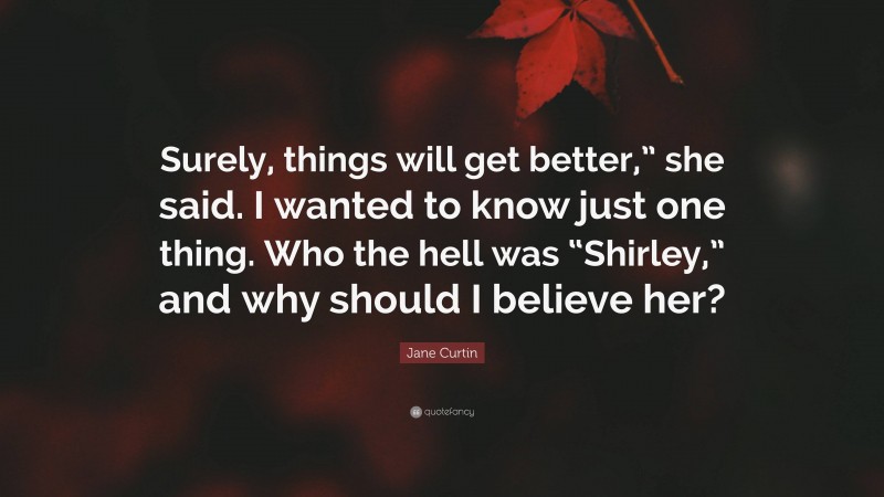 Jane Curtin Quote: “Surely, things will get better,” she said. I wanted to know just one thing. Who the hell was “Shirley,” and why should I believe her?”
