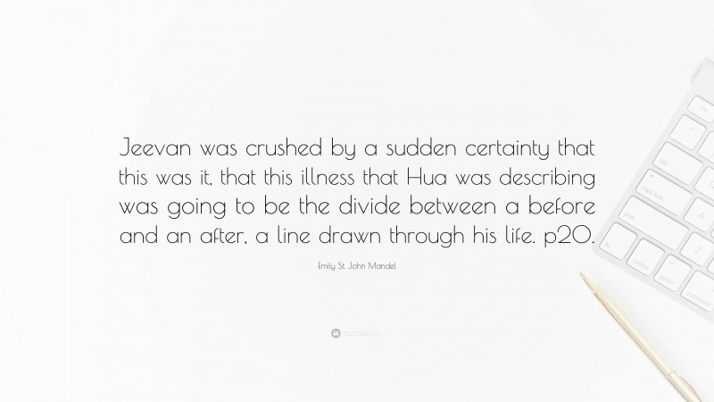 Emily St. John Mandel Quote: “Jeevan was crushed by a sudden certainty that this was it, that this illness that Hua was describing was going to be the divide between a before and an after, a line drawn through his life. p20.”