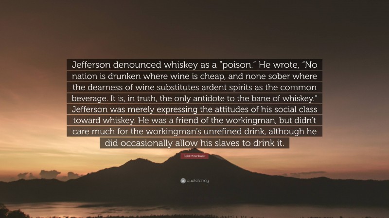 Reid Mitenbuler Quote: “Jefferson denounced whiskey as a “poison.” He wrote, “No nation is drunken where wine is cheap, and none sober where the dearness of wine substitutes ardent spirits as the common beverage. It is, in truth, the only antidote to the bane of whiskey.” Jefferson was merely expressing the attitudes of his social class toward whiskey. He was a friend of the workingman, but didn’t care much for the workingman’s unrefined drink, although he did occasionally allow his slaves to drink it.”