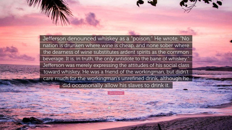 Reid Mitenbuler Quote: “Jefferson denounced whiskey as a “poison.” He wrote, “No nation is drunken where wine is cheap, and none sober where the dearness of wine substitutes ardent spirits as the common beverage. It is, in truth, the only antidote to the bane of whiskey.” Jefferson was merely expressing the attitudes of his social class toward whiskey. He was a friend of the workingman, but didn’t care much for the workingman’s unrefined drink, although he did occasionally allow his slaves to drink it.”