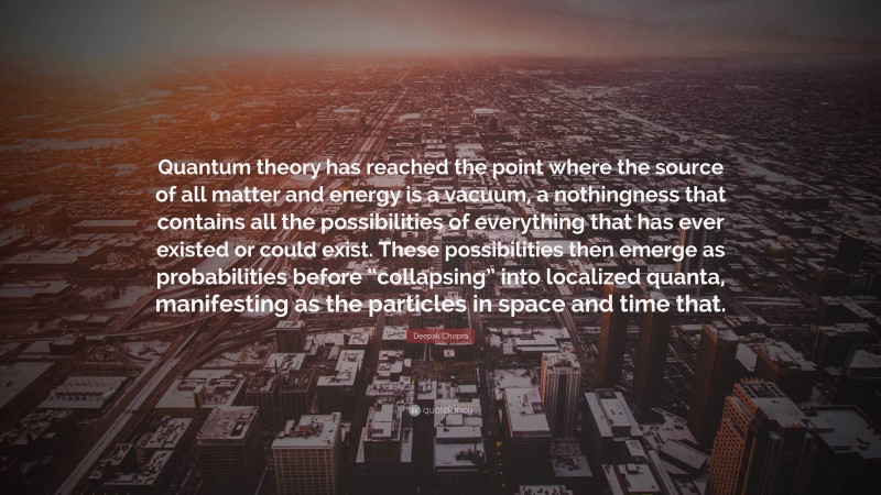 Deepak Chopra Quote: “Quantum theory has reached the point where the source of all matter and energy is a vacuum, a nothingness that contains all the possibilities of everything that has ever existed or could exist. These possibilities then emerge as probabilities before “collapsing” into localized quanta, manifesting as the particles in space and time that.”