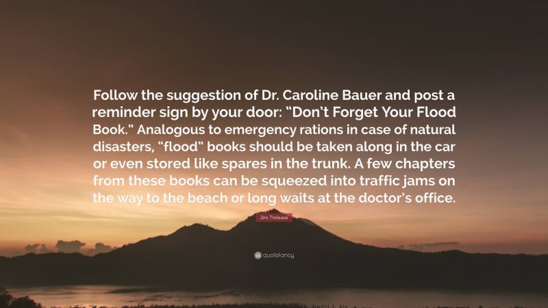 Jim Trelease Quote: “Follow the suggestion of Dr. Caroline Bauer and post a reminder sign by your door: “Don’t Forget Your Flood Book.” Analogous to emergency rations in case of natural disasters, “flood” books should be taken along in the car or even stored like spares in the trunk. A few chapters from these books can be squeezed into traffic jams on the way to the beach or long waits at the doctor’s office.”