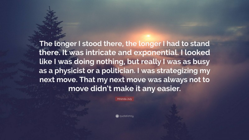 Miranda July Quote: “The longer I stood there, the longer I had to stand there. It was intricate and exponential. I looked like I was doing nothing, but really I was as busy as a physicist or a politician. I was strategizing my next move. That my next move was always not to move didn’t make it any easier.”