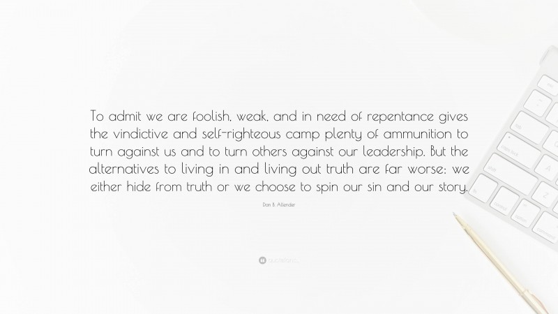 Dan B. Allender Quote: “To admit we are foolish, weak, and in need of repentance gives the vindictive and self-righteous camp plenty of ammunition to turn against us and to turn others against our leadership. But the alternatives to living in and living out truth are far worse: we either hide from truth or we choose to spin our sin and our story.”