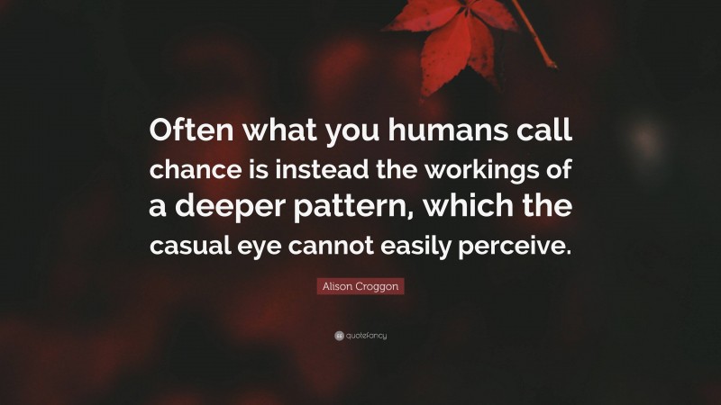 Alison Croggon Quote: “Often what you humans call chance is instead the workings of a deeper pattern, which the casual eye cannot easily perceive.”