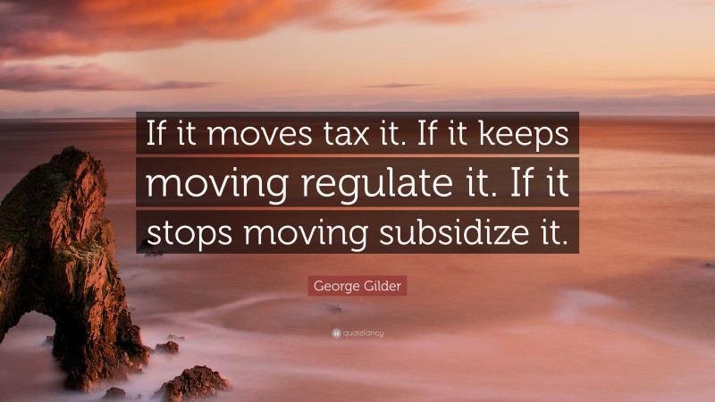George Gilder Quote: “If it moves tax it. If it keeps moving regulate it. If it stops moving subsidize it.”