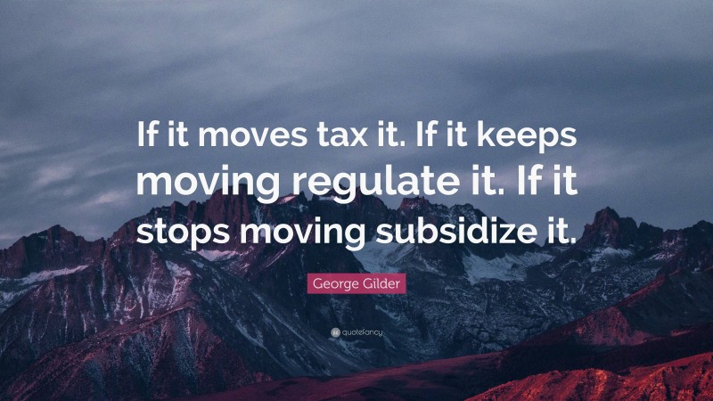 George Gilder Quote: “If it moves tax it. If it keeps moving regulate it. If it stops moving subsidize it.”