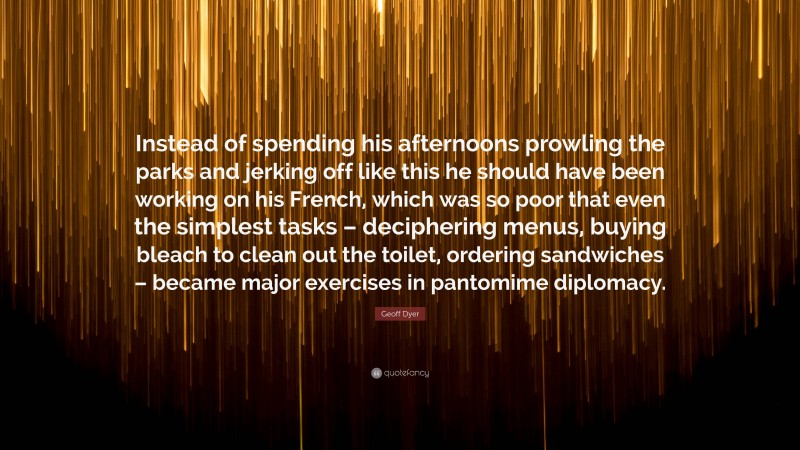 Geoff Dyer Quote: “Instead of spending his afternoons prowling the parks and jerking off like this he should have been working on his French, which was so poor that even the simplest tasks – deciphering menus, buying bleach to clean out the toilet, ordering sandwiches – became major exercises in pantomime diplomacy.”