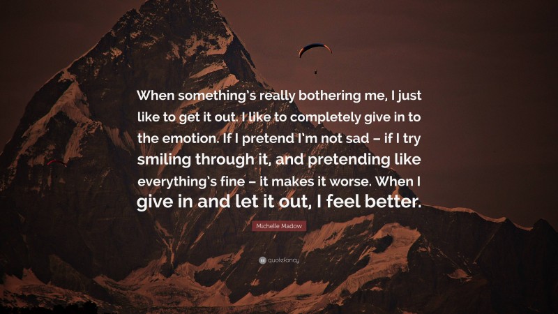 Michelle Madow Quote: “When something’s really bothering me, I just like to get it out. I like to completely give in to the emotion. If I pretend I’m not sad – if I try smiling through it, and pretending like everything’s fine – it makes it worse. When I give in and let it out, I feel better.”