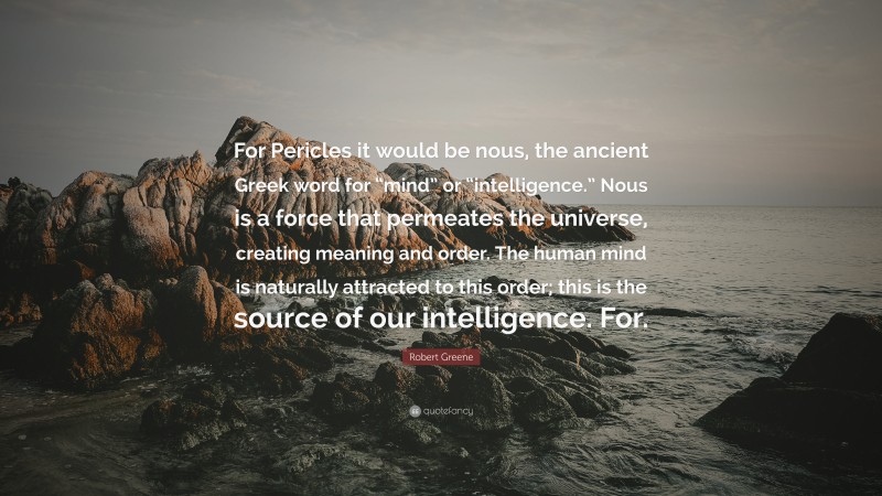 Robert Greene Quote: “For Pericles it would be nous, the ancient Greek word for “mind” or “intelligence.” Nous is a force that permeates the universe, creating meaning and order. The human mind is naturally attracted to this order; this is the source of our intelligence. For.”