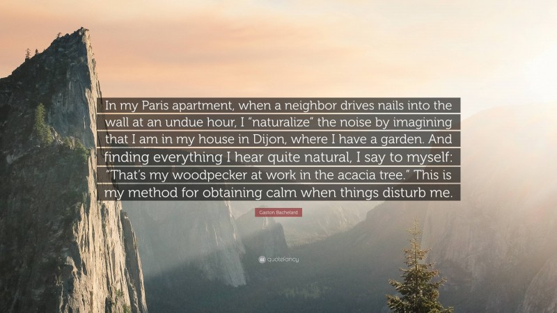 Gaston Bachelard Quote: “In my Paris apartment, when a neighbor drives nails into the wall at an undue hour, I “naturalize” the noise by imagining that I am in my house in Dijon, where I have a garden. And finding everything I hear quite natural, I say to myself: “That’s my woodpecker at work in the acacia tree.” This is my method for obtaining calm when things disturb me.”