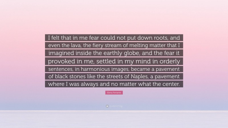 Elena Ferrante Quote: “I felt that in me fear could not put down roots, and even the lava, the fiery stream of melting matter that I imagined inside the earthly globe, and the fear it provoked in me, settled in my mind in orderly sentences, in harmonious images, became a pavement of black stones like the streets of Naples, a pavement where I was always and no matter what the center.”