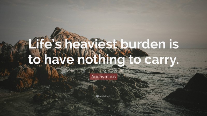 Anonymous Quote: “Life’s heaviest burden is to have nothing to carry.”