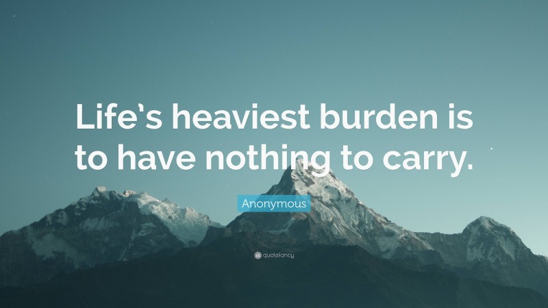 Anonymous Quote: “Life’s heaviest burden is to have nothing to carry.”