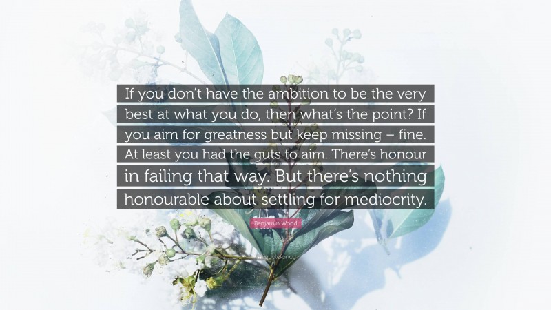 Benjamin Wood Quote: “If you don’t have the ambition to be the very best at what you do, then what’s the point? If you aim for greatness but keep missing – fine. At least you had the guts to aim. There’s honour in failing that way. But there’s nothing honourable about settling for mediocrity.”