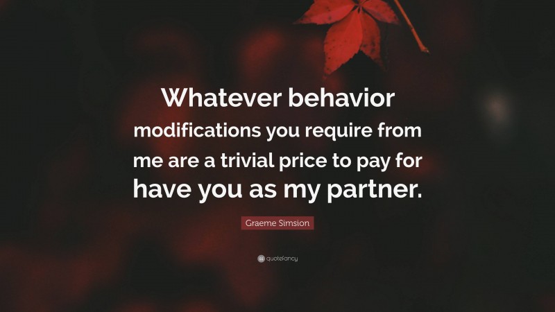 Graeme Simsion Quote: “Whatever behavior modifications you require from me are a trivial price to pay for have you as my partner.”