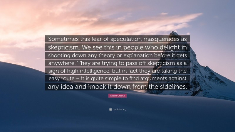 Robert Greene Quote: “Sometimes this fear of speculation masquerades as skepticism. We see this in people who delight in shooting down any theory or explanation before it gets anywhere. They are trying to pass off skepticism as a sign of high intelligence, but in fact they are taking the easy route – it is quite simple to find arguments against any idea and knock it down from the sidelines.”