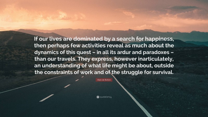 Alain de Botton Quote: “If our lives are dominated by a search for happiness, then perhaps few activities reveal as much about the dynamics of this quest – in all its ardur and paradoxes – than our travels. They express, however inarticulately, an understanding of what life might be about, outside the constraints of work and of the struggle for survival.”