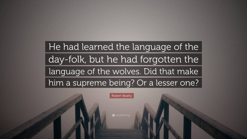 Robert Beatty Quote: “He had learned the language of the day-folk, but he had forgotten the language of the wolves. Did that make him a supreme being? Or a lesser one?”
