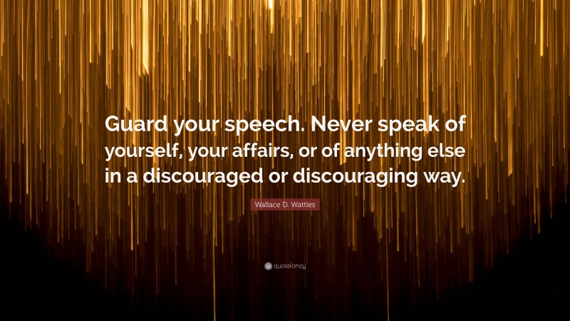 Wallace D. Wattles Quote: “Guard your speech. Never speak of yourself, your affairs, or of anything else in a discouraged or discouraging way.”