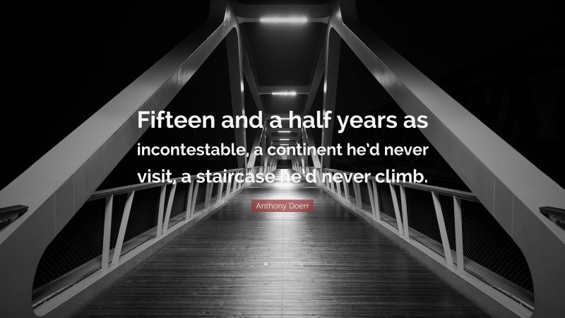 Anthony Doerr Quote: “Fifteen and a half years as incontestable, a continent he’d never visit, a staircase he’d never climb.”