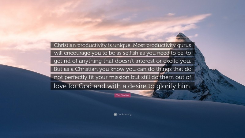 Tim Challies Quote: “Christian productivity is unique. Most productivity gurus will encourage you to be as selfish as you need to be, to get rid of anything that doesn’t interest or excite you. But as a Christian you know you can do things that do not perfectly fit your mission but still do them out of love for God and with a desire to glorify him.”