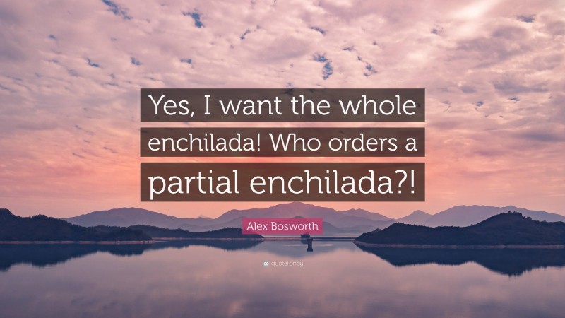 Alex Bosworth Quote: “Yes, I want the whole enchilada! Who orders a partial enchilada?!”