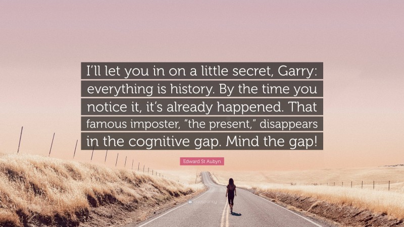 Edward St Aubyn Quote: “I’ll let you in on a little secret, Garry: everything is history. By the time you notice it, it’s already happened. That famous imposter, “the present,” disappears in the cognitive gap. Mind the gap!”