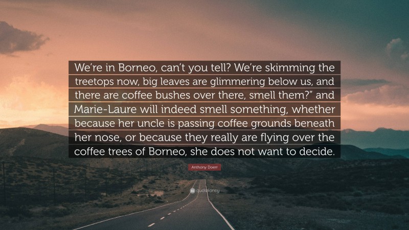 Anthony Doerr Quote: “We’re in Borneo, can’t you tell? We’re skimming the treetops now, big leaves are glimmering below us, and there are coffee bushes over there, smell them?” and Marie-Laure will indeed smell something, whether because her uncle is passing coffee grounds beneath her nose, or because they really are flying over the coffee trees of Borneo, she does not want to decide.”