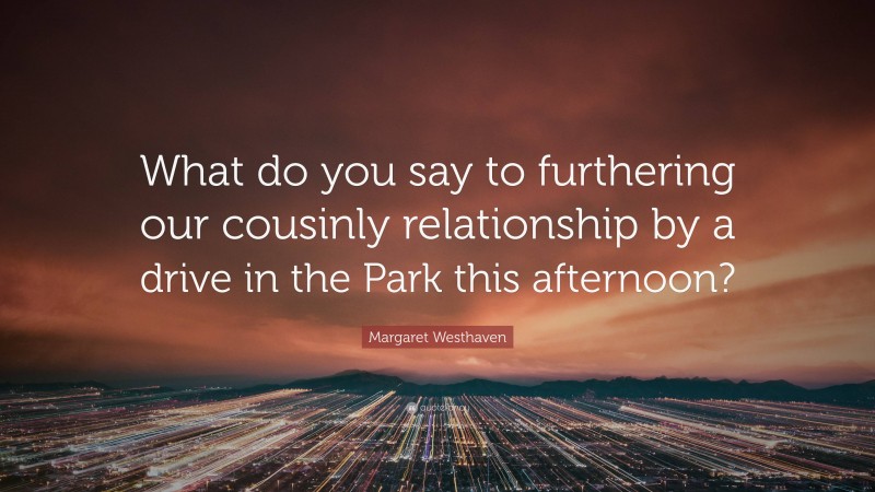 Margaret Westhaven Quote: “What do you say to furthering our cousinly relationship by a drive in the Park this afternoon?”