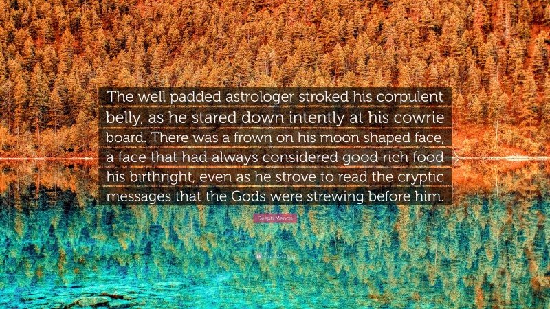 Deepti Menon Quote: “The well padded astrologer stroked his corpulent belly, as he stared down intently at his cowrie board. There was a frown on his moon shaped face, a face that had always considered good rich food his birthright, even as he strove to read the cryptic messages that the Gods were strewing before him.”