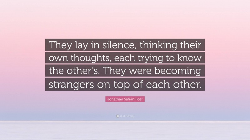 Jonathan Safran Foer Quote: “They lay in silence, thinking their own thoughts, each trying to know the other’s. They were becoming strangers on top of each other.”