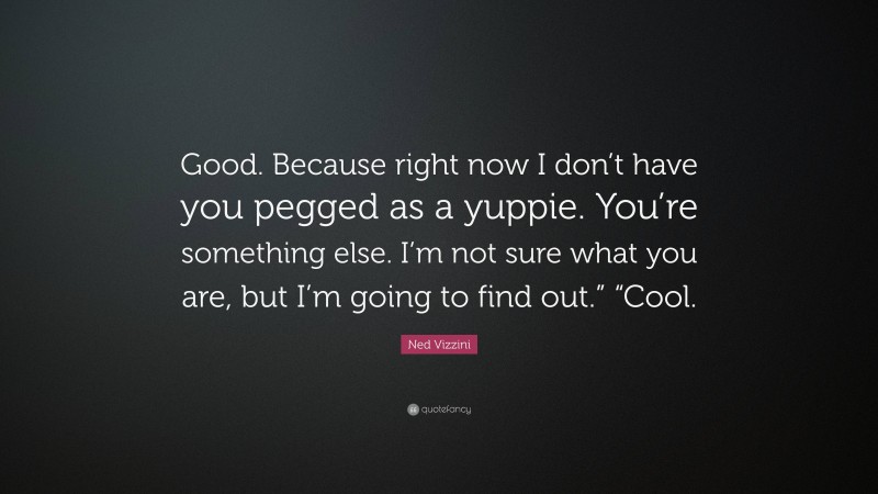 Ned Vizzini Quote: “Good. Because right now I don’t have you pegged as a yuppie. You’re something else. I’m not sure what you are, but I’m going to find out.” “Cool.”