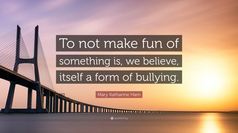 Mary Katharine Ham Quote: “To not make fun of something is, we believe, itself a form of bullying.”