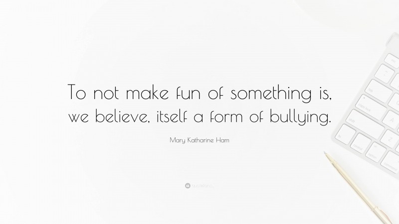 Mary Katharine Ham Quote: “To not make fun of something is, we believe, itself a form of bullying.”