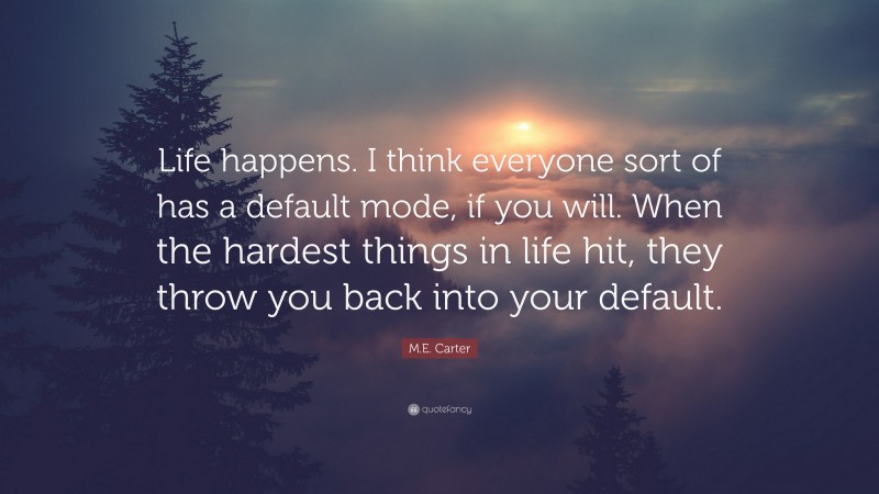 M.E. Carter Quote: “Life happens. I think everyone sort of has a default mode, if you will. When the hardest things in life hit, they throw you back into your default.”