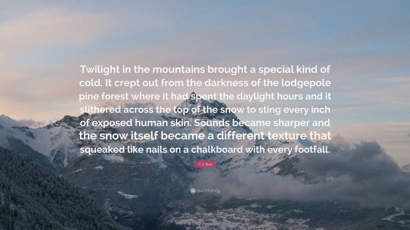 C.J. Box Quote: “Twilight in the mountains brought a special kind of cold. It crept out from the darkness of the lodgepole pine forest where it had spent the daylight hours and it slithered across the top of the snow to sting every inch of exposed human skin. Sounds became sharper and the snow itself became a different texture that squeaked like nails on a chalkboard with every footfall.”