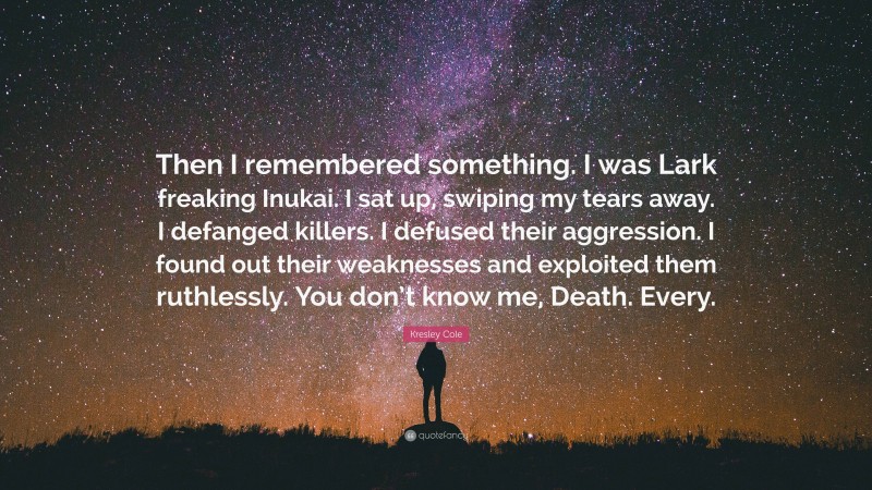 Kresley Cole Quote: “Then I remembered something. I was Lark freaking Inukai. I sat up, swiping my tears away. I defanged killers. I defused their aggression. I found out their weaknesses and exploited them ruthlessly. You don’t know me, Death. Every.”