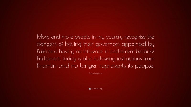 Garry Kasparov Quote: “More and more people in my country recognise the dangers of having their governors appointed by Putin and having no influence in parliament because Parliament today is also following instructions from Kremlin and no longer represents its people.”