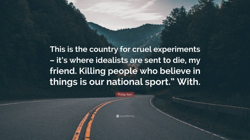 Philip Kerr Quote: “This is the country for cruel experiments – it’s where idealists are sent to die, my friend. Killing people who believe in things is our national sport.” With.”
