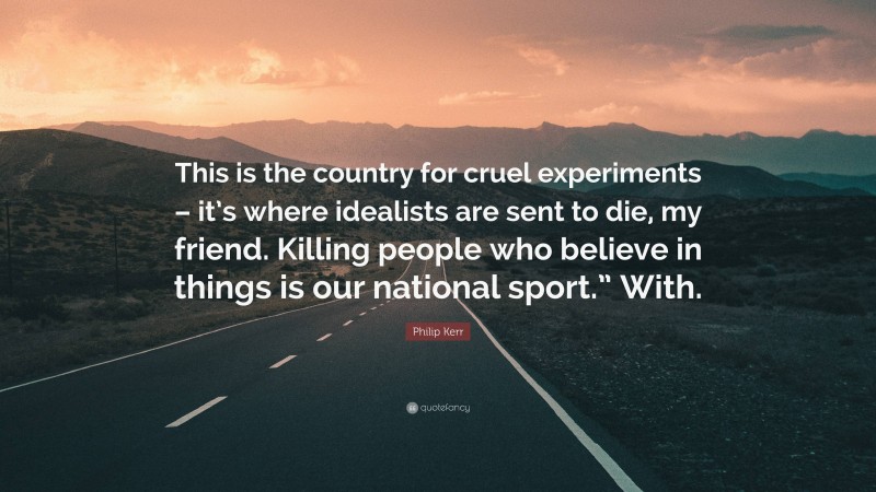 Philip Kerr Quote: “This is the country for cruel experiments – it’s where idealists are sent to die, my friend. Killing people who believe in things is our national sport.” With.”